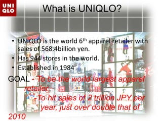 What is UNIQLO?UNIQLO is the world 6th apparel retailer with sales of 568.4billion yen.Has 944 stores in the world.Established in 1984GOAL - To be the world largest apparel 	retailer            -To hit sales of 2 trillion JPY per 		year, just over double that of 2010  