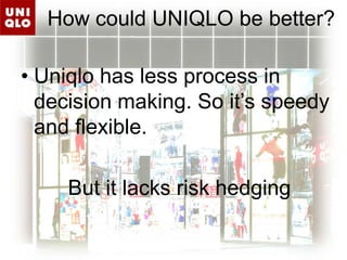 How could UNIQLO be better?Uniqlo has less process in decision making. So it’s speedy and flexible.        But it lacks risk hedging