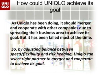 How could UNIQLO achieve its goal     As Uniqlo has been doing, it should merger and cooperate with other companies due to spreading their business area to achieve its goal. But it has been failed most of the time.      So, by adjusting balance between speed/flexibility and risk hedging, Uniqlo can select right partner to merger and cooperate to achieve its goal.