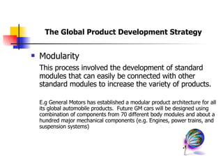 Modularity This process involved the development of standard modules that can easily be connected with other standard modules to increase the variety of products.  E.g General Motors has established a modular product architecture for all its global automobile products.  Future GM cars will be designed using combination of components from 70 different body modules and about a hundred major mechanical components (e.g. Engines, power trains, and suspension systems) The Global Product Development Strategy 