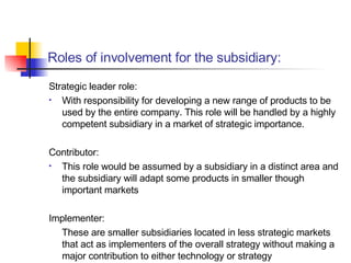 Strategic leader role: With responsibility for developing a new range of products to be used by the entire company. This role will be handled by a highly competent subsidiary in a market of strategic importance. Contributor : This role would be assumed by a subsidiary in a distinct area and the subsidiary will adapt some products in smaller though important markets Implementer : These are smaller subsidiaries located in less strategic markets that act as implementers of the overall strategy without making a major contribution to either technology or strategy Roles of involvement for the subsidiary: 