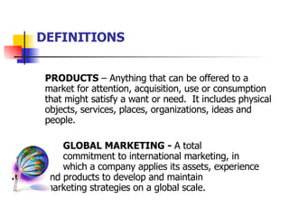 DEFINITIONS PRODUCTS  – Anything that can be offered to a market for attention, acquisition, use or consumption that might satisfy a want or need.  It includes physical objects, services, places, organizations, ideas and people. GLOBAL MARKETING -  A total  commitment to international marketing, in  which a company applies its assets, experience  and products to develop and maintain  marketing strategies on a global scale.   