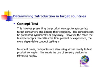 Determining Introduction in target countries Concept Test This involves presenting the product concept to appropriate target consumers and getting their reactions.  The concepts can be presented symbolically or physically.  However the more the tested concepts resembles the final product or experience, the more dependable concept testing is. In recent times, companies are also using virtual reality to test product concepts.  This entails the  use of sensory devices to stimulate reality. 