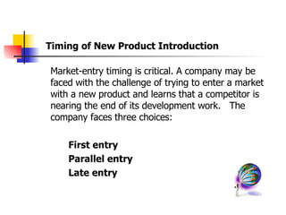 Market-entry timing is critical. A company may be faced with the challenge of trying to enter a market with a new product and learns that a competitor is nearing the end of its development work.  The company faces three choices: First entry Parallel entry Late entry Timing of New Product Introduction 