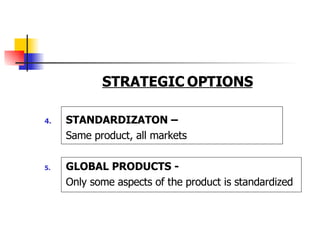 STRATEGIC OPTIONS 4. STANDARDIZATON –  Same product, all markets 5. GLOBAL PRODUCTS - Only some aspects of the product is standardized  