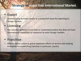Strategy to enter into International Market.
• Export
• Involves using domestic plants as a production base for exporting to
foreign markets.
• Licensing
• Has valuable technical know-how or a patented product but does not have
international capabilities or resources to enter foreign markets
• Franchise
• Often is better suited to global expansion efforts of service and retailing
enterprise by establishing franchise in particular country.
 