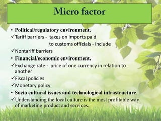 • Political/regulatory environment.
Tariff barriers - taxes on imports paid
to customs officials - include
Nontariff barriers
• Financial/economic environment.
Exchange rate - price of one currency in relation to
another
Fiscal policies
Monetary policy
• Socio cultural issues and technological infrastructure.
Understanding the local culture is the most profitable way
of marketing product and services.
 