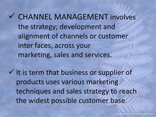  CHANNEL MANAGEMENT involves
the strategy; development and
alignment of channels or customer
inter faces, across your
marketing, sales and services.
 It is term that business or supplier of
products uses various marketing
techniques and sales strategy to reach
the widest possible customer base.
 