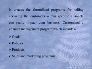 It creates the formulized programs for selling
servicing the customers within specific channels
can really impact your business. Customized a
channel management program which includes-
 Goals
 Policies
 Products
 Sales and marketing programs
 