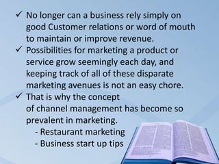 No longer can a business rely simply on
good Customer relations or word of mouth
to maintain or improve revenue.
 Possibilities for marketing a product or
service grow seemingly each day, and
keeping track of all of these disparate
marketing avenues is not an easy chore.
 That is why the concept
of channel management has become so
prevalent in marketing.
- Restaurant marketing
- Business start up tips
 
