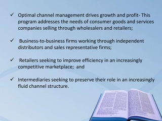  Optimal channel management drives growth and profit- This
program addresses the needs of consumer goods and services
companies selling through wholesalers and retailers;
 Business-to-business firms working through independent
distributors and sales representative firms;
 Retailers seeking to improve efficiency in an increasingly
competitive marketplace; and
 Intermediaries seeking to preserve their role in an increasingly
fluid channel structure.
 