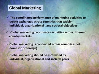  The coordinated performance of marketing activities to
create exchanges across countries that satisfy
individual, organizational , and societal objectives
 Global marketing is conducted across countries (not
domestic or foreign)
 Global marketing coordinates activities across different
country markets
 Global marketing should be motivated by
individual, organizational and societal goals
Global Marketing
 