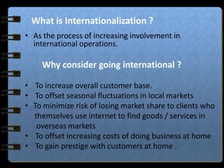 What is Internationalization ?
• As the process of increasing involvement in
international operations.
Why consider going international ?
• To increase overall customer base.
• To offset seasonal fluctuations in local markets
• To minimize risk of losing market share to clients who
themselves use internet to find goods / services in
overseas markets
• To offset increasing costs of doing business at home
• To gain prestige with customers at home .
 