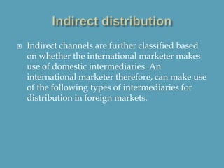  Indirect channels are further classified based
on whether the international marketer makes
use of domestic intermediaries. An
international marketer therefore, can make use
of the following types of intermediaries for
distribution in foreign markets.
 