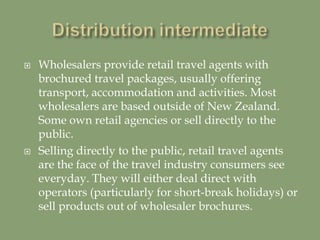  Wholesalers provide retail travel agents with
brochured travel packages, usually offering
transport, accommodation and activities. Most
wholesalers are based outside of New Zealand.
Some own retail agencies or sell directly to the
public.
 Selling directly to the public, retail travel agents
are the face of the travel industry consumers see
everyday. They will either deal direct with
operators (particularly for short-break holidays) or
sell products out of wholesaler brochures.
 