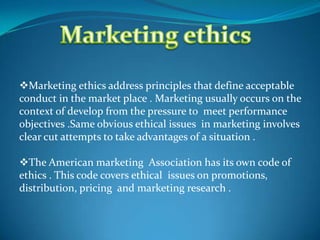 Marketing ethics address principles that define acceptable
conduct in the market place . Marketing usually occurs on the
context of develop from the pressure to meet performance
objectives .Same obvious ethical issues in marketing involves
clear cut attempts to take advantages of a situation .
The American marketing Association has its own code of
ethics . This code covers ethical issues on promotions,
distribution, pricing and marketing research .
 