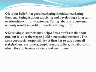 It is our belief that good marketing is ethical marketing.
Good marketing is about satisfying and developing a long term
relationship with any customer. Caring about any customer
not only results in profit , It is ethical thing to do.
Deceiving customers may help a firms profits in the short
run, but it is not the way to build a successful business . The
same goes social responsibility. A firm has to care about all
stakeholders, customers, employees , suppliers, distributors in
which they do business society and environment.
 