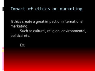 Impact of ethics on marketing
Ethics create a great impact on international
marketing.
Such as cultural, religion, environmental,
political etc.
Ex:
 
