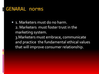 GENARAL norms
 1. Marketers must do no harm.
2. Marketers must foster trust in the
marketing system.
3.Marketers must embrace, communicate
and practice the fundamental ethical values
that will improve consumer relationship.
 