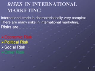 RISKS IN INTERNATIONAL
MARKETING
5
International trade is characteristically very complex.
There are many risks in international marketing.
Risks are………….
Economic Risk
Political Risk
Social Risk
Other Risk
 