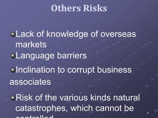 Others Risks
Lack of knowledge of overseas
markets
Language barriers
Inclination to corrupt business
associates
Risk of the various kinds natural
catastrophes, which cannot be 9
 