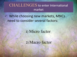 CHALLENGES to enter International
market
 While choosing new markets, MNCs
need to consider several factors:
1) Micro factor
2) Macro factor
 