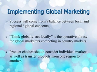 Implementing Global Marketing
 Success will come from a balance between local and
regional / global concerns.
 “Think globally, act locally” is the operative phrase
for global marketers competing in country markets.
 Product choices should consider individual markets
as well as transfer products from one region to
another.
 
