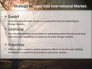 Strategy to enter into International Market.
• Export
• Involves using domestic plants as a production base for exporting to
foreign markets.
• Licensing
• Has valuable technical know-how or a patented product but does not have
international capabilities or resources to enter foreign markets
• Franchise
• Often is better suited to global expansion efforts of service and retailing
enterprise by establishing franchise in particular country.
 