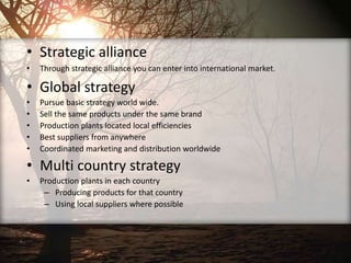 • Strategic alliance
• Through strategic alliance you can enter into international market.
• Global strategy
• Pursue basic strategy world wide.
• Sell the same products under the same brand
• Production plants located local efficiencies
• Best suppliers from anywhere
• Coordinated marketing and distribution worldwide
• Multi country strategy
• Production plants in each country
– Producing products for that country
– Using local suppliers where possible
 