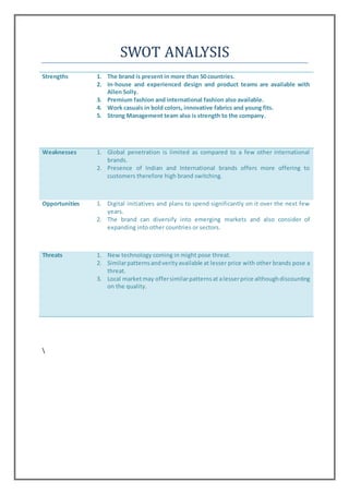 SWOT ANALYSIS
Strengths 1. The brand is present in more than 50 countries.
2. In-house and experienced design and product teams are available with
Allen Solly.
3. Premium fashion and international fashion also available.
4. Work casuals in bold colors, innovative fabrics and young fits.
5. Strong Management team also is strength to the company.
Weaknesses 1. Global penetration is limited as compared to a few other international
brands.
2. Presence of Indian and International brands offers more offering to
customers therefore high brand switching.
Opportunities 1. Digital initiatives and plans to spend significantly on it over the next few
years.
2. The brand can diversify into emerging markets and also consider of
expanding into other countries or sectors.
Threats 1. New technology coming in might pose threat.
2. Similarpatternsandverityavailable at lesser price with other brands pose a
threat.
3. Local marketmay offersimilarpatternsat alesserprice althoughdiscounting
on the quality.

 