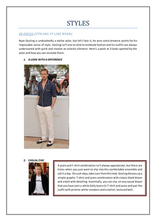 STYLES
IN-FOCUS (STYLING IT LIKE RYAN)
Ryan Gosling is undoubtedly a stellar actor, but let's face it, he wins extra brownie points for his
impeccable sense of style. Gosling isn't one to stick to textbook fashion and his outfits are always
underscored with quirk and involve an eclectic element. Here's a peek at 3 looks sported by the
actor and how you can recreate them.
1. A LOOK WITH A DIFFERENCE
2. CASUAL CHIC
A jeansandT-shirt combination isn't always appropriate, but there are
times when you just want to slip into this comfortable ensemble and
call it a day. Onsuch days,take cues fromthislook.Goslingdressesupa
simple graphic T-shirt and jeans combination with a basic black blazer
and a belt with detailing. Essentially, you can slip on any casual blazer
that youhave overa white Solly Jeans Co T-shirt and jeans and pair the
outfit with pristine white sneakers and a stylish, textured belt.
 