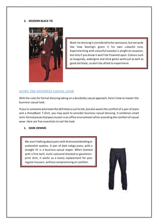 3. MODERN BLACK TIE
ACING THE BUSINESS CASUAL LOOK
Withthe rulesfor formal dressing taking on a decidedly casual approach, here's how to master the
business-casual look.
If you're someone wholovesthe definitionasuitlends,butalsowantsthe comfort of a pair of jeans
and a threadbare T-shirt, you may want to consider business-casual dressing. It combines smart
semi-formalpiecesthatpassmusterinan office environment while providing the comfort of casual
wear. Here are five essentials to nail the look.
1. DARK DENIMS
Black-tie dressingisconsideredtobe sacrosanct,but we quite
like how Gosling's given it his own colourful twist.
Experimenting with colourful tuxedos is alright on occasion,
but onlyif you know it won't be frowned upon. Colours such
as burgundy, aubergine and olive green work just as well as
good old black, so don't be afraid to experiment.
We aren'ttalkingaboutpairswithdistresseddetailingor
outlandish washes. A pair of dark indigo jeans, with a
straight fit is a business-casual staple. When teamed
with a fine twill, multi-coloured checked or geometric-
print shirt, it works as a lovely replacement for your
regular trousers, without compromising on comfort.
 