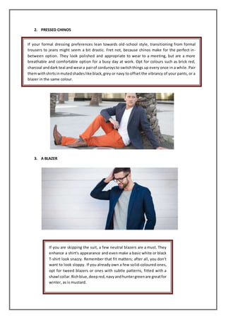 2. PRESSED CHINOS
3. A BLAZER
If your formal dressing preferences lean towards old-school style, transitioning from formal
trousers to jeans might seem a bit drastic. Fret not, because chinos make for the perfect in-
between option. They look polished and appropriate to wear to a meeting, but are a more
breathable and comfortable option for a busy day at work. Opt for colours such as brick red,
charcoal anddark teal and weara pairof corduroysto switchthings up every once in a while. Pair
themwithshirtsinmutedshadeslike black,grey or navy to offset the vibrancy of your pants, or a
blazer in the same colour.
If you are skipping the suit, a few neutral blazers are a must. They
enhance a shirt's appearance and even make a basic white or black
T-shirt look snazzy. Remember that fit matters; after all, you don't
want to look sloppy. If you already own a few solid-coloured ones,
opt for tweed blazers or ones with subtle patterns, fitted with a
shawl collar.Richblue,deepred,navyandhuntergreenare greatfor
winter, as is mustard.
 