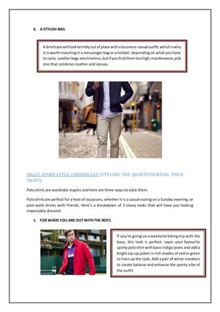 4. A STYLISH BAG
SOLLY SPORT STYLE CHRONICLES (STYLING THE QUINTESSENTIAL POLO
SHIRT)
Polo shirts are wardrobe staples and here are three ways to style them.
Poloshirtsare perfect for a host of occasions, whether it is a casual outing on a Sunday evening, or
post-work drinks with friends. Here’s a breakdown of 3 classy looks that will have you looking
impeccably dressed.
1. FOR WHEN YOU ARE OUT WITH THE BOYS
A briefcase willlookterriblyoutof place witha business-casual outfit,whichiswhy
it isworthinvestingin a messenger bag or a holdall, depending on what you have
to carry. Leatherbags are timeless,butif youfindthemtoohigh-maintenance,pick
one that combines leather and canvas.
If you’re going on a weekend biking trip with the
boys, this look is perfect. Layer your favourite
sportypoloshirtwithbasicindigo jeans and add a
bright zip-up jacket in rich shades of red or green
to livenup the look. Add a pair of white sneakers
to create balance and enhance the sporty vibe of
the outfit.
 