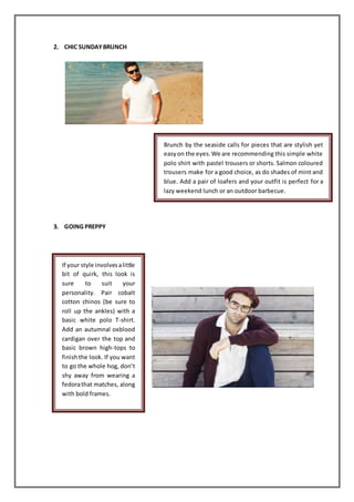 2. CHIC SUNDAYBRUNCH
3. GOING PREPPY
Brunch by the seaside calls for pieces that are stylish yet
easyon the eyes.We are recommending this simple white
polo shirt with pastel trousers or shorts. Salmon coloured
trousers make for a good choice, as do shades of mint and
blue. Add a pair of loafers and your outfit is perfect for a
lazy weekend lunch or an outdoor barbecue.
If your style involvesalittle
bit of quirk, this look is
sure to suit your
personality. Pair cobalt
cotton chinos (be sure to
roll up the ankles) with a
basic white polo T-shirt.
Add an autumnal oxblood
cardigan over the top and
basic brown high-tops to
finishthe look. If you want
to go the whole hog, don’t
shy away from wearing a
fedorathat matches, along
with bold frames.
 