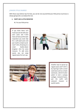 JUNIOR STYLE DIARIES
With these easy fashion tips for kids, you can be rest assured that your little prince or princess is
always going to be a cut above the rest.
1. PARTY LIKE A LITTLE ROCKSTAR
#1. For yourlittle prince
If you think there isn't
much youcan do with your
son's jeans and T-shirt
look,we have justthe style
inspiration you need. Opt
for a soft-wash jeans and
pair itwitha simple round-
neck T-shirt, throwing on a
smart button-down
Gingham shirt for extra
measure. To add extra
spunk, you can swap
regular jeans for turn-ups.
Another way to spruce up
regular jeans and T-shirt is
by layering it with a smart
outerwearsuchas a simple
waistcoat, a denim trucker
jacket or even a preppy
cardigan. Instead of jeans,
pair the outfit with
coloured trousers or
quarter pants.
 