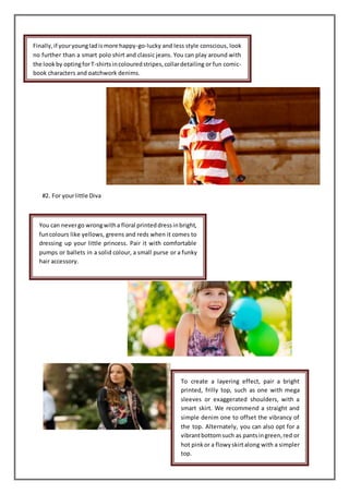 #2. For yourlittle Diva
Finally,if youryoungladismore happy-go-lucky and less style conscious, look
no further than a smart polo shirt and classic jeans. You can play around with
the lookby optingforT-shirtsincolouredstripes,collardetailing or fun comic-
book characters and patchwork denims.
You can nevergo wrongwitha floral printeddressinbright,
funcolours like yellows, greens and reds when it comes to
dressing up your little princess. Pair it with comfortable
pumps or ballets in a solid colour, a small purse or a funky
hair accessory.
To create a layering effect, pair a bright
printed, frilly top, such as one with mega
sleeves or exaggerated shoulders, with a
smart skirt. We recommend a straight and
simple denim one to offset the vibrancy of
the top. Alternately, you can also opt for a
vibrantbottomsuch as pantsingreen,red or
hot pinkor a flowyskirtalong with a simpler
top.
 