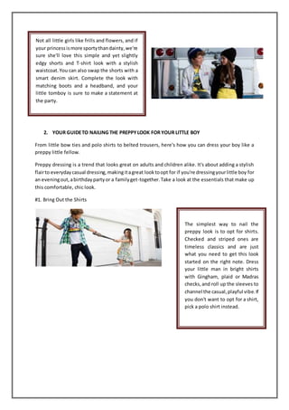 2. YOUR GUIDETO NAILING THE PREPPYLOOK FOR YOUR LITTLE BOY
From little bow ties and polo shirts to belted trousers, here's how you can dress your boy like a
preppy little fellow.
Preppy dressing is a trend that looks great on adults and children alike. It's about adding a stylish
flairto everydaycasual dressing,makingitagreat looktoopt for if you're dressingyourlittle boy for
an eveningout,abirthdaypartyor a familyget-together.Take a look at the essentials that make up
this comfortable, chic look.
#1. Bring Out the Shirts
Not all little girls like frills and flowers, and if
your princessismore sportythandainty,we're
sure she'll love this simple and yet slightly
edgy shorts and T-shirt look with a stylish
waistcoat.You can also swap the shorts with a
smart denim skirt. Complete the look with
matching boots and a headband, and your
little tomboy is sure to make a statement at
the party.
The simplest way to nail the
preppy look is to opt for shirts.
Checked and striped ones are
timeless classics and are just
what you need to get this look
started on the right note. Dress
your little man in bright shirts
with Gingham, plaid or Madras
checks,and roll up the sleeves to
channel the casual,playful vibe.If
you don't want to opt for a shirt,
pick a polo shirt instead.
 