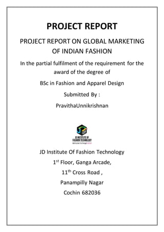 PROJECT REPORT
PROJECT REPORT ON GLOBAL MARKETING
OF INDIAN FASHION
In the partial fulfilment of the requirement for the
award of the degree of
BSc in Fashion and Apparel Design
Submitted By :
PravithaUnnikrishnan
JD Institute Of Fashion Technology
1st
Floor, Ganga Arcade,
11th
Cross Road ,
Panampilly Nagar
Cochin 682036
 
