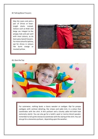 #2 TalkingAboutTrousers
#3. Overthe Top
Skip the jeans and pick a
pair of chinos or knee-
length shorts instead.
Colours such as khaki and
beige are integral to the
preppy look and pair well
with most colours, as do
basic grey tweed trousers.
For more colourful options,
opt for chinos in colours
like burnt orange or
mustard yellow.
For outerwear, nothing beats a classic sweater or cardigan. Opt for preppy
cardigans with contrast detailing, like stripes and cable knit, in a colour that
coordinates with the shirt. A thin pullover and a chunky cable knit both look
extremely stylish. You can also go for a lamb’s wool or merino blend sweater;
remembertoroll up the sleevestocoordinate with the styling of the shirt. You can
also go for a sleeveless pullover, depending upon the weather.
 