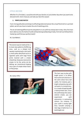 STYLE DECODE
Whetherit'sa firstdate,a casual brunchwithyour besties or just another day when you want to be
dressed to kill, here's how you can look your best this season
1. PRINTS AND MATCH
From mixingpolkadotsandstripestooffsettingstatementpieces like a loud floral skirt or a printed
jacket, we tell you how to master the art of matching prints.
The art of matchingdifferentprintsand patterns in an outfit has always been tricky. Only few have
beenable tocross thisfashionhurdle withoutbeingoverbearingortacky.Fretnot!Just follow these
handy tips and find your perfect match!
#1. Size Matters
#2. Colour-Iffic!
The easiest way to match prints is
to team two patterns of differing
sizes, such as a striped knit
sweatermatchedwitha skirt with
a small polka dots/floral print or
cigarette pants with large floral
prints teamed with a simple
stripedtop.Keepyouraccessories
simple to let the prints do the
talking; we recommend slipping
into a pair of simple kitten heels
or flat pumps.
The best way to play with
bright prints is to offset
themwithitemsthatare in
the same colour but a tad
subtle. For instance, pair a
bright red paisley top with
red pants in a muted tone,
or a simple striped topwith
a bold-printed skirt. Since
the outfit keeps the colour
scheme simple, you can
experiment with
accessories in contrasting
colours. For instance, if
your outfit is mostly light
blue, consider carrying a
tote bag or ballerinas in a
bold bright red.
 