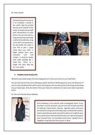 #3. Take a Break
2. FINDING YOUR SILHOUETTE
Whatever your body shape, this dressing guide will ensure you dress to suit it perfectly
Are you tall and slim like Anne Hathaway, petite like Reese Witherspoon or curvy like Beyonce? If
you're confusedaboutwhatoutfittopick,we bringyou the ultimate guide to dressing up according
to your body type. And who better than your favourite celebrities to take some style inspiration
from?
#1. Slim and Tall like Anne Hathway
A practical way to mix prints
is to introduce a break in
the outfit. Opt for printed
dresses with a break at the
waist,or create one yourself
with a broad belt in a solid
colour.You can also slip in a
long printed top and create
a stylishdistinctionby using
a slim belt. For accessories,
try and match the colour to
your belt or pick a single
colour from your outfit. A
bright printed dress goes
extremely well with
wedges or peep-toe pumps
with subtle detailing like a
small bow. Throw on a
simple and sleek sling bag
for extra spunk.
Anne Hathway is slim and tall, with a rectangular frame. If you
too have a similar structure, you can carry off virtually any kind
of clothing. Flared pants, dresses, cigarette pants and even
printedoneslookgreatonthisbody type,as do bomberjackets.
Empire waistdressesworkverywell toadd more length to your
torso,while those withhorizontal stripes will add more body to
your narrow frame. For everyday casual wear, a graphic tee or
spaghetti-strap top with skinny jeans is ideal.
 