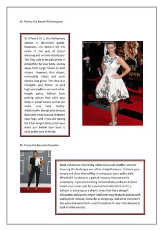 #2. Petite like Reese Witherspoon
#3. Curvylike Beyonce Knowles
At 5 feet 1 inch, this Hollywood
actress is definitely petite.
However, she doesn't let this
come in the way of stylish
dressingandneithershouldyou!
The first rule is to pick prints in
proportion to your body, so stay
away from large florals or bold
stripes. However, thin stripes,
minimalist florals and small
checks look great. The idea is to
elongate your frame, so pick
high-waistedtrousersandankle-
length pants. Refrain from
picking pieces that split your
body in equal halves as that can
make you look stubby.
Additionally,alwayspick dresses
that skim your knee to lengthen
your legs, and if you are opting
for a full-lengthdress,cinch your
waist just below your bust to
stick to the rule of thirds.
Most Indiansare inherentlyonthe curvyside andthe rulesfor
dressingthisbodytype are ratherstraightforward.Embrace your
curvesand show them off bycinchingyourwaistwitha belt.
Whetheritisa dressor a pair of trousers,thistipsworks
universally.If youare dressingconservativelyandwanttotone
downyourcurves,opt fora monochromaticblackoutfit,a
balloonorboxytop or a sheath dressthat hasa straight
silhouette.Boldprintsmightnotflatteryourfeaturessoplaywith
subtle onesinstead.Andasfaras stripesgo,pickonesthat aren't
too wide andweartheminoutfitssuchas fit-and-flare dressesto
lookeffortlesslychic.
 