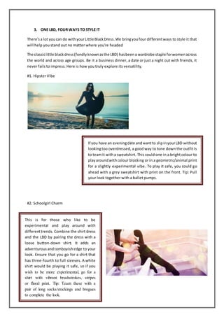 3. ONE LBD, FOUR WAYS TO STYLE IT
There'sa lot youcan do withyourLittle BlackDress.We bringyoufour differentways to style it that
will help you stand out no matter where you're headed
The classiclittle blackdress(fondlyknownasthe LBD) hasbeena wardrobe staple forwomenacross
the world and across age groups. Be it a business dinner, a date or just a night out with friends, it
never fails to impress. Here is how you truly explore its versatility.
#1. Hipster Vibe
#2. Schoolgirl Charm
If you have an eveningdate andwantto slipinyourLBD without
lookingtoo overdressed, a good way to tone down the outfit is
to teamit witha sweatshirt. This could one in a bright colour to
playaroundwithcolour blocking or in a geometric/animal print
for a slightly experimental vibe. To play it safe, you could go
ahead with a grey sweatshirt with print on the front. Tip: Pull
your look together with a ballet pumps.
This is for those who like to be
experimental and play around with
differenttrends. Combine the shirt dress
and the LBD by pairing the dress with a
loose button-down shirt. It adds an
adventurousandtomboyishedge to your
look. Ensure that you go for a shirt that
has three-fourth to full sleeves. A white
shirt would be playing it safe, so if you
wish to be more experimental, go for a
shirt with vibrant brushstrokes, stripes
or floral print. Tip: Team these with a
pair of long socks/stockings and brogues
to complete the look.
 