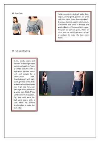 #3. CropTops
#4. HighwaistAnything
Floral, geometric, abstract, polka dots,
stripes, animal print, paisley: any print
suits this trend (even brush strokes!).
Crop topsalsolookgreat in solidcolours.
Experiment with ones in knitted and
woolen fabrics, if the weather is nippy.
They can be worn on jeans, shorts or
skirts, and can be topped with a blazer
or cardigan to make the look more
classy.
Skirts, shorts, jeans and
trousers of the high-waist
varietyare hugely in. Team
a knitted sweater with a
high-waist, printed pencil
skirt and wedges for a
smart-casual vibe.
Chambray shirts with high-
waist, printed circle skirts
make for a fun combination
too. If all else fails, pair
your high-waist jeans with
a white shirt-ÃƒÂ‚Ã‚Â”this
combination is evergreen.
Tip: you could wear the
high-waist jeans with a
shirt which has printed
brushstrokes to make the
look edgy.
 