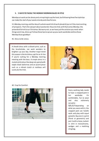 5. 5 WAYSTO TACKLE THE MONDAYMORNING BLUES IN STYLE
Mondaysat workcan be drearyand uninspiringtosaythe least,butfollowingthese five styletips
can make the start of your weekatrendyand cheerful one.
It's Monday morning,andthe ideaof a whole weekfull of workaheadof youisn'tthe most exciting
of prospects.That'sthe sad part aboutweekends:theyend.And,withthatcomesMonday-the
proverbial Grinchtoour Christmas.Butworrynot, as we have justthe solutionyouneed:when
thingsseemlow,dressup!Followthese tipstospruce upyourwork wardrobe andkissthose
Monday bluesgoodbye!
#1. Dress to De-stress
#2. Crop for Comfort
A sheath dress with a vibrant print, such as
the brushstroke, can work wonders to
brighten up your day. Another major trend
thisseasonisthe knitdress;opt foran A-line
if you're rushing for a Monday morning
meeting with the boss. A simple dress in a
mutedsolidcolourlike deepred,pairedwith
staple black ballerinas and an accent piece
such as a vibrant clutch or necklace will
surely do the trick.
Every working lady needs
to have a cropped pant in
her wardrobe. It's
comfortable, fun to wear
and also extremely
versatile-
ÃƒÂ‚Ã‚Â”depending on
what you wear with it, the
cropped pant can handle
work and play with equal
panache.Buyone in a print
(floral or geometric) and
pair itwitha loose,tucked-
in shirt in monochrome,
wedges and a matching
sling bag.
 
