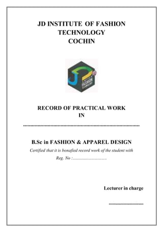 JD INSTITUTE OF FASHION
TECHNOLOGY
COCHIN
RECORD OF PRACTICAL WORK
IN
.................................................................................
B.Sc in FASHION & APPAREL DESIGN
Certified that it is bonafied record work of the student with
Reg. No :................................
Lecturer in charge
............................
 