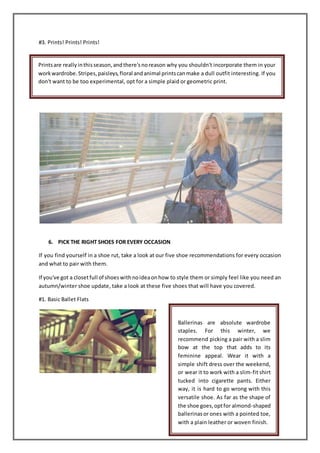 #3. Prints! Prints! Prints!
6. PICK THE RIGHT SHOES FOR EVERY OCCASION
If you find yourself in a shoe rut, take a look at our five shoe recommendations for every occasion
and what to pair with them.
If you've got a closetfull of shoeswithnoideaonhow to style them or simply feel like you need an
autumn/winter shoe update, take a look at these five shoes that will have you covered.
#1. Basic Ballet Flats
Printsare reallyinthisseason,andthere'snoreason why you shouldn't incorporate them in your
workwardrobe.Stripes,paisleys,floral andanimal printscanmake a dull outfit interesting. If you
don't want to be too experimental, opt for a simple plaid or geometric print.
Ballerinas are absolute wardrobe
staples. For this winter, we
recommend picking a pair with a slim
bow at the top that adds to its
feminine appeal. Wear it with a
simple shift dress over the weekend,
or wear it to work with a slim-fit shirt
tucked into cigarette pants. Either
way, it is hard to go wrong with this
versatile shoe. As far as the shape of
the shoe goes,optfor almond-shaped
ballerinasor ones with a pointed toe,
with a plain leather or woven finish.
 