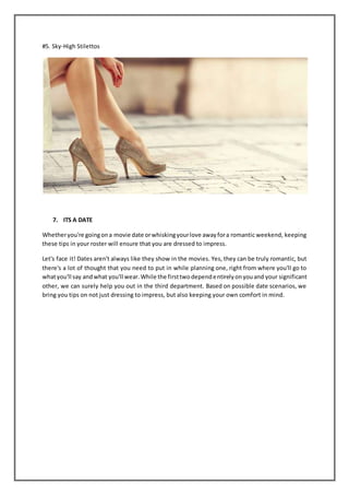 #5. Sky-High Stilettos
7. ITS A DATE
Whetheryou're goingona movie date orwhiskingyourlove awayfora romantic weekend, keeping
these tips in your roster will ensure that you are dressed to impress.
Let's face it! Dates aren't always like they show in the movies. Yes, they can be truly romantic, but
there's a lot of thought that you need to put in while planning one, right from where you'll go to
whatyou'll say andwhat you'll wear.While the firsttwodependentirelyonyouand your significant
other, we can surely help you out in the third department. Based on possible date scenarios, we
bring you tips on not just dressing to impress, but also keeping your own comfort in mind.
 