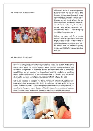 #1. Casual Vibe for a Movie Date
#2. A Balancing act for Lunch
Movies are all about unwinding with a
tub of popcorn.The vibe of a movie date
is meant to be easy and relaxed, so we
recommendyoudressforcomfortrather
than go for too formal a look. Opt for
jeansandloafersandchannel the smart-
casual aspect by teaming them with a
regularT-shirtlayered with a smart shirt
with Madras checks. A cool sling bag
would be a handy accessory.
Ladies, you could opt for a trendy
graphicT-shirtwithgeometricprintsor a
brightknittedsweater (if the weather is
nippy) coupledwithaprinted circle skirt
for a movie date.Pairthese with spunky
sneakers or flat ballerinas along with a
tote bag.
If you're sneakinginaquicklunch during your office break, pick a smart shirt in a nice
pastel shade, which can pass off as office wear. You may consider rolling up your
sleeves or losing the tie to look more relaxed. For a weekend lunch or brunch at a
casual bistro, you can count on the classic chinos look. Pair your beige or tan chinos
with a smart chambray shirt or a solid-coloured one in a refined print. Tip: wear a
classy watch and carry a smart pair of sunglasses to finish off your day look!
Ladies, be prepared to be spoilt for choice. For a quick office lunch, opt to wear a
knee-lengthdresswithstripesorfloral print.Complement the dress with a nice set of
pumps and a trendy tote. If you're not going out from office, go for a jumpsuit - it's
casual as well as glam! A shirt dress would suit the occasion too. Accessories could
range from hair bands, totes and statement bracelets to pointed-toe ballerinas.
 